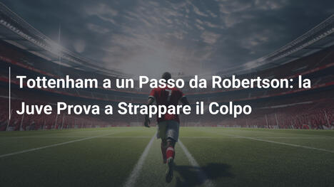 Tottenham a un Passo da Robertson: la Juve Prova a Strappare il Colpo