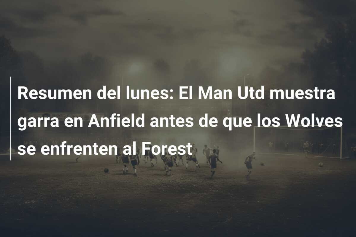 Resumen del lunes: El Man Utd muestra garra en Anfield antes de que los Wolves se enfrenten al Forest