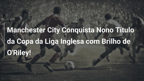 Manchester City Conquista Nono Título da Copa da Liga Inglesa com Brilho de O'Riley!