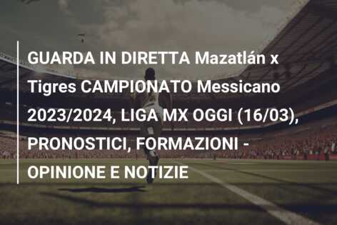 GUARDA IN DIRETTA Mazatlán x Tigres CAMPIONATO Messicano 2023/2024, LIGA MX OGGI (16/03), PRONOSTICI, FORMAZIONI – OPINIONE E NOTIZIE