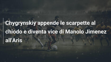 Chygrynskiy appende le scarpette al chiodo e diventa vice di Manolo Jimenez all'Aris