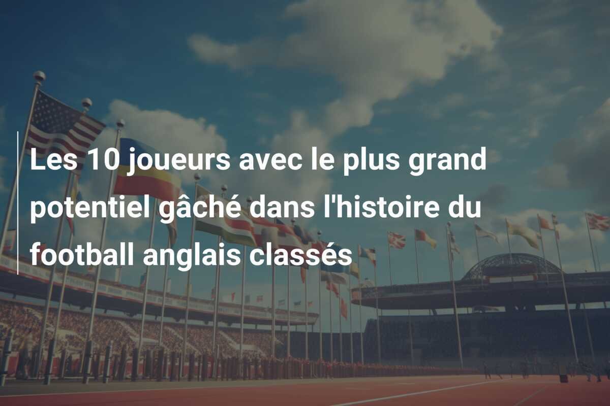 Les 10 joueurs avec le plus grand potentiel gâché dans l'histoire du football anglais classés