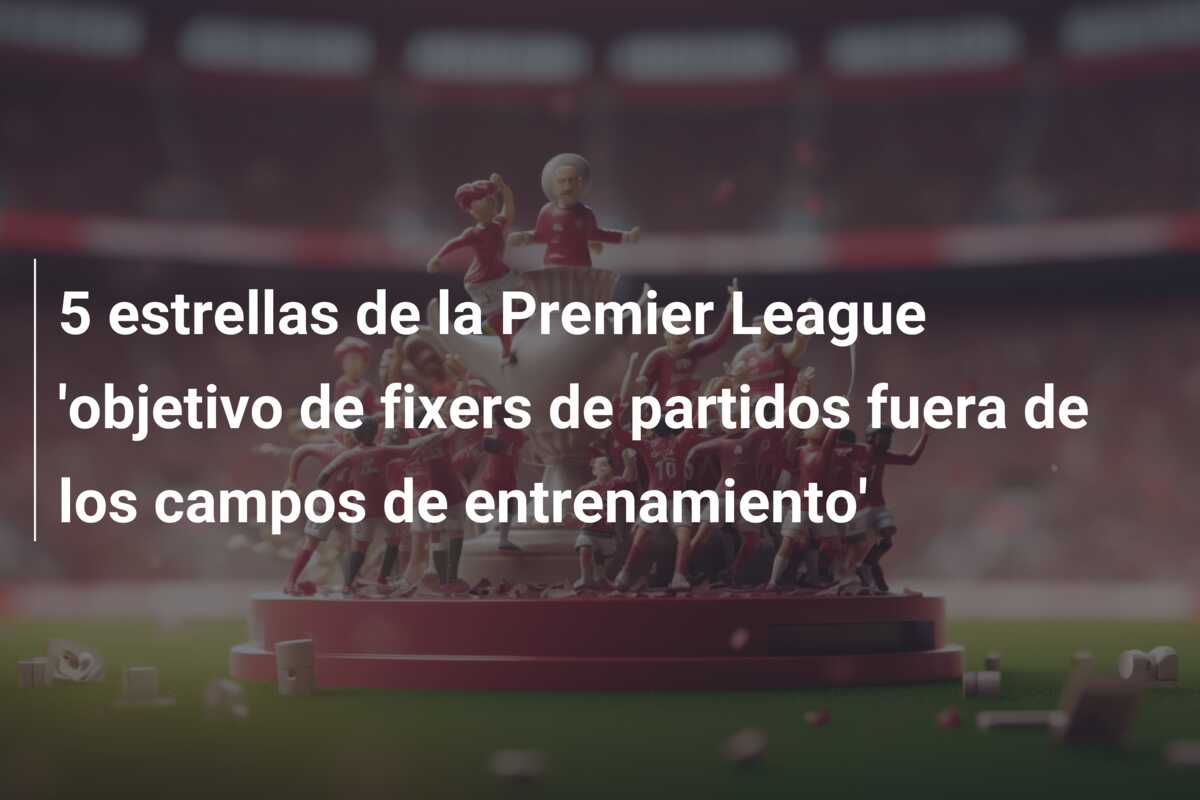 5 estrellas de la Premier League ‘objetivo de fixers de partidos fuera de los campos de entrenamiento’