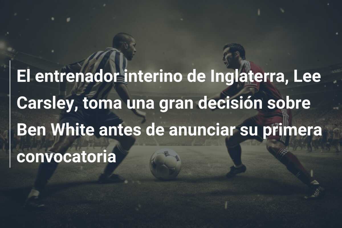 El entrenador interino de Inglaterra, Lee Carsley, toma una gran decisión sobre Ben White antes de anunciar su primera convocatoria