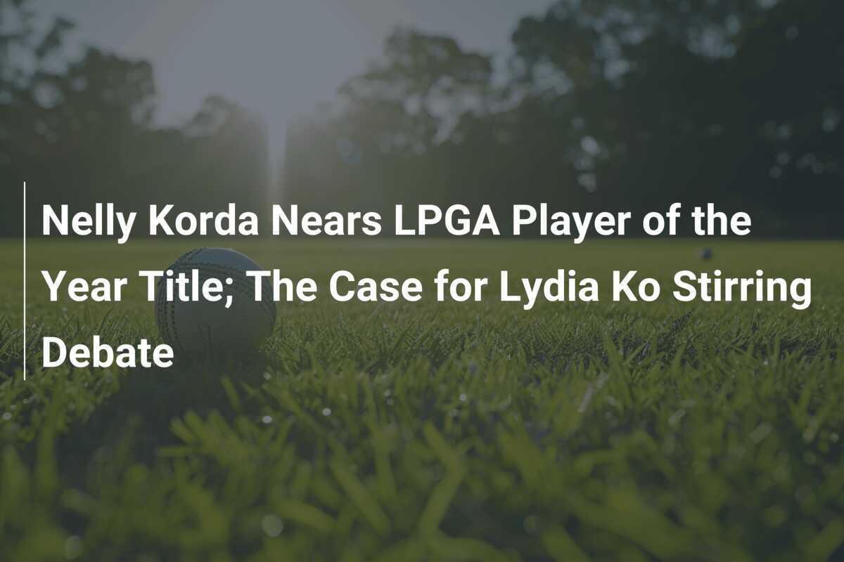 Nelly Korda Nears LPGA Player of the Year Title; The Case for Lydia Ko Stirring Debate