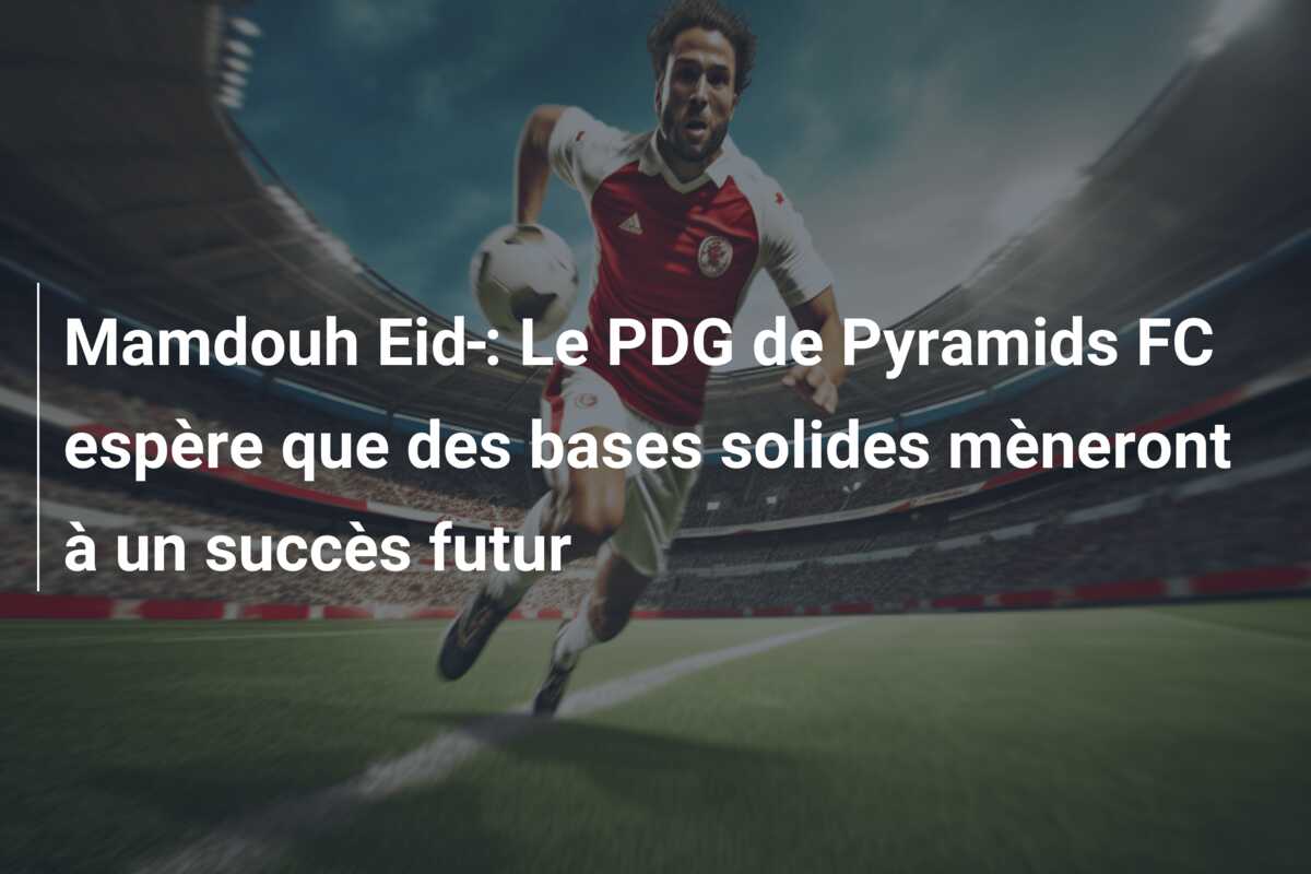 Mamdouh Eid : Le PDG de Pyramids FC espère que des bases solides mèneront à un succès futur