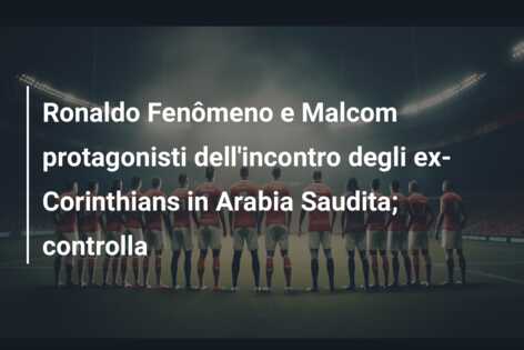 Ronaldo Fenômeno e Malcom protagonisti dell’incontro degli ex-Corinthians in Arabia Saudita; controlla