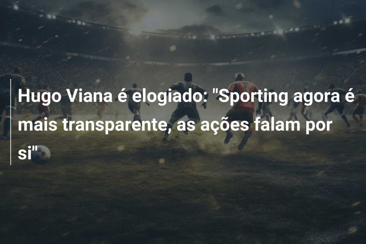 Hugo Viana é elogiado: "Sporting agora é mais transparente, as ações falam por si"