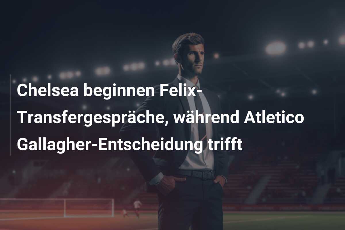 Chelsea beginnen Felix-Transfergespräche, während Atletico Gallagher-Entscheidung trifft