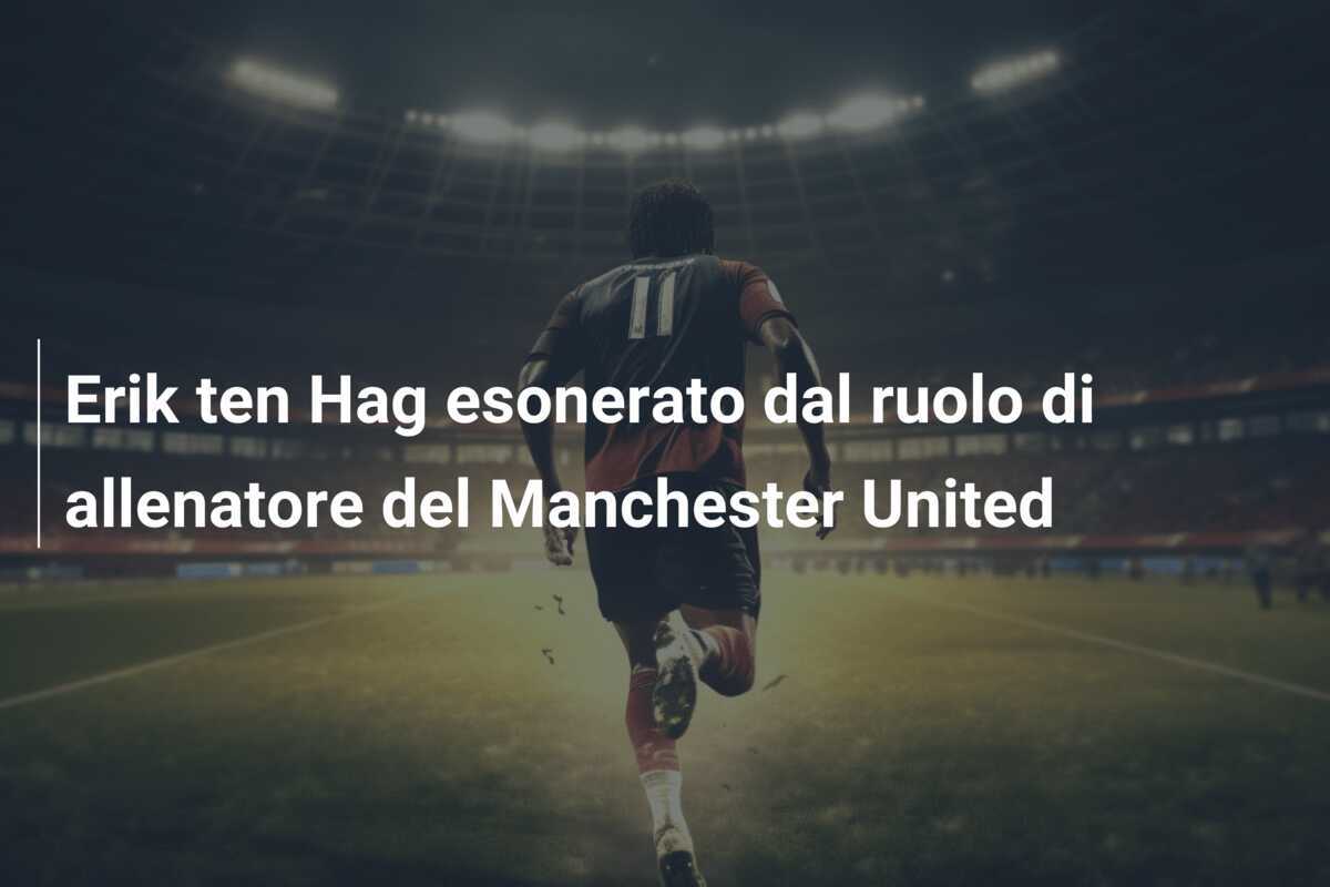 Erik ten Hag esonerato dal ruolo di allenatore del Manchester United