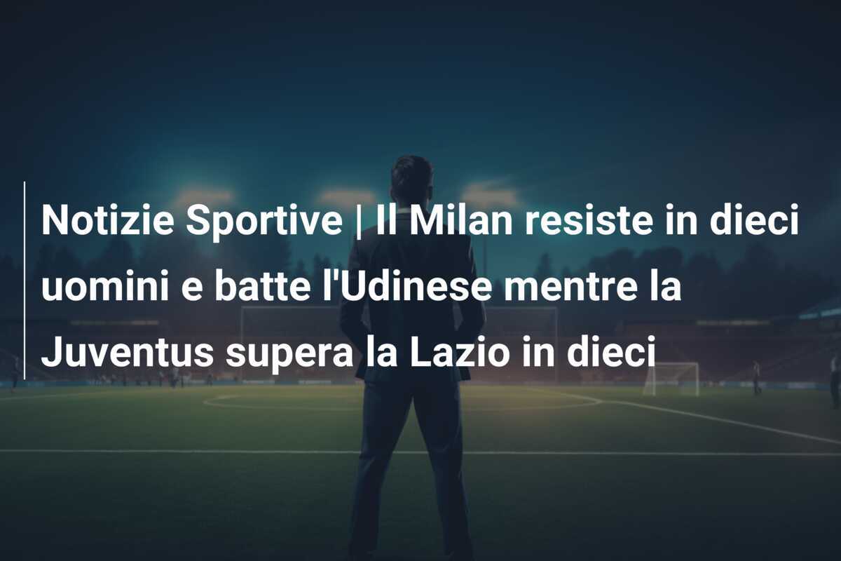 Notizie Sportive | Il Milan resiste in dieci uomini e batte l'Udinese mentre la Juventus supera la Lazio in dieci