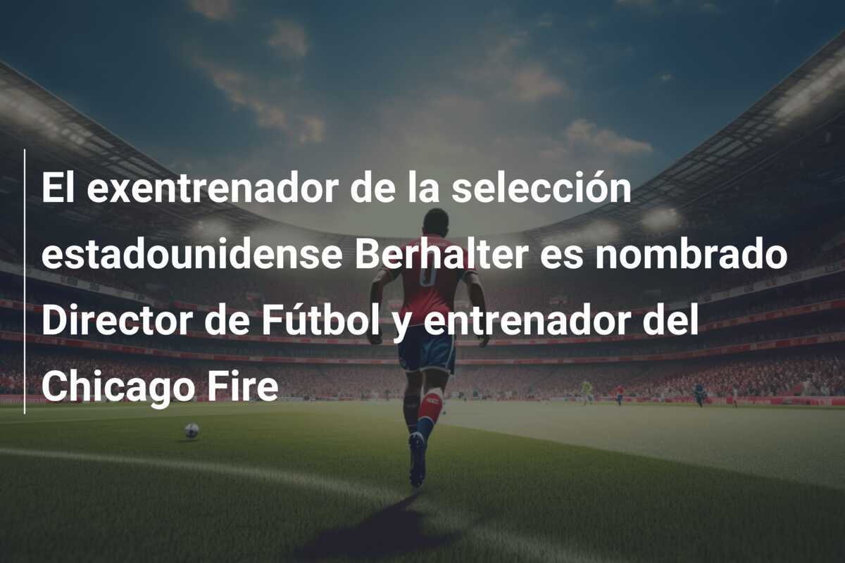 El exentrenador de la selección estadounidense Berhalter es nombrado Director de Fútbol y entrenador del Chicago Fire