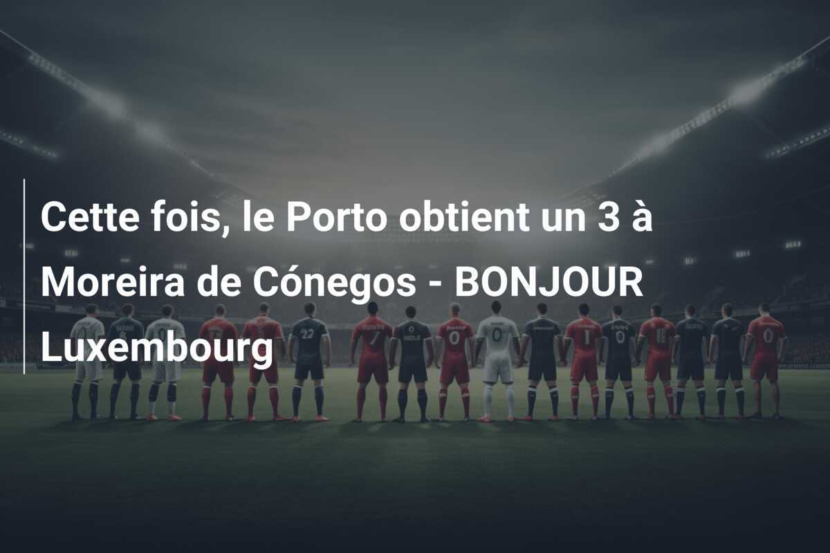 Cette fois, le Porto obtient un 3 à Moreira de Cónegos - BONJOUR Luxembourg