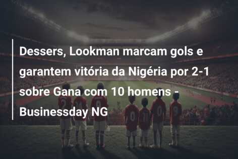 Dessers, Lookman marcam gols e garantem vitória da Nigéria por 2-1 sobre Gana com 10 homens – Businessday NG
