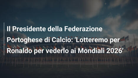 Il Presidente della Federazione Portoghese di Calcio: 'Lotteremo per Ronaldo per vederlo ai Mondiali 2026'