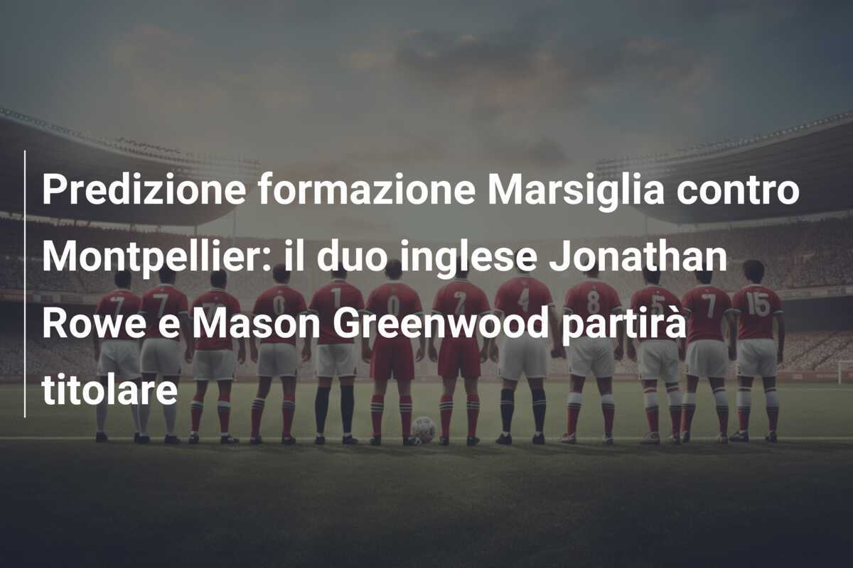 Predizione formazione Marsiglia contro Montpellier: il duo inglese Jonathan Rowe e Mason Greenwood partirà titolare