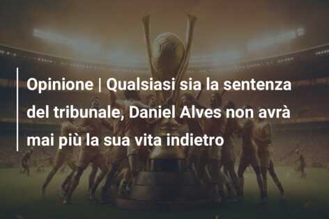 Opinione | Qualsiasi sia la sentenza del tribunale, Daniel Alves non avrà mai più la sua vita indietro