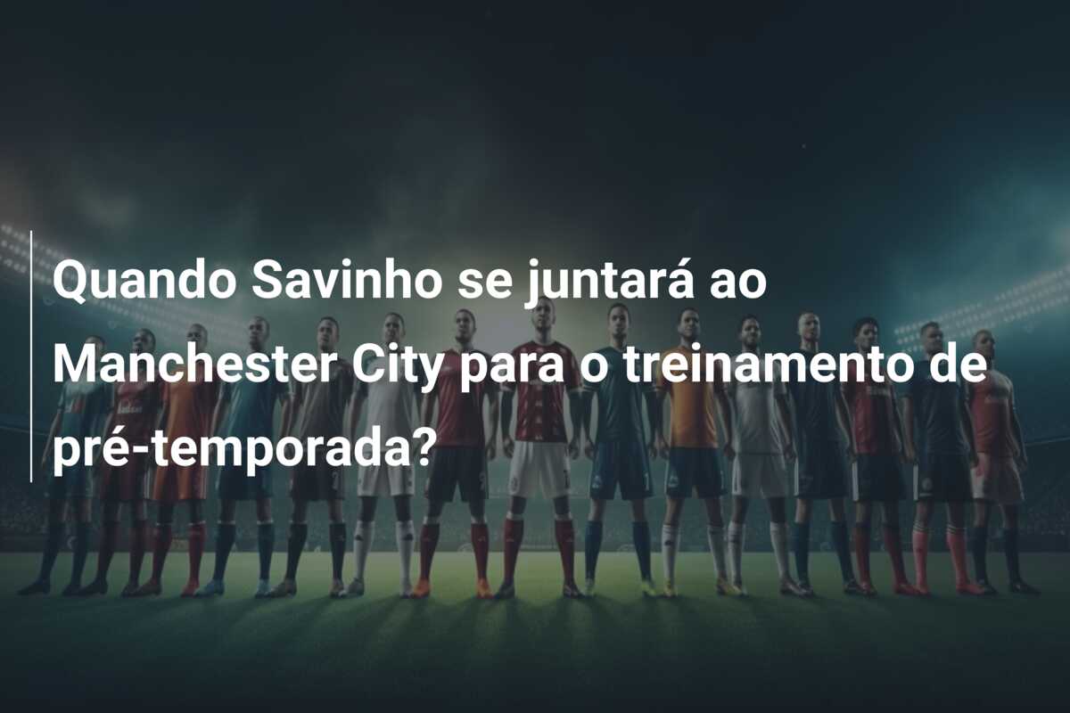 Quando Savinho se juntará ao Manchester City para o treinamento de pré-temporada?