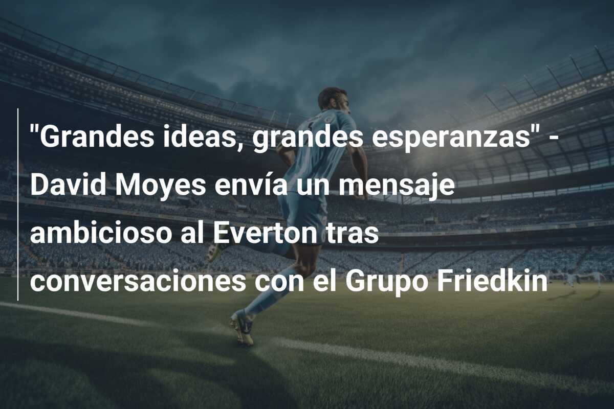 "Grandes ideas, grandes esperanzas" - David Moyes envía un mensaje ambicioso al Everton tras conversaciones con el Grupo Friedkin