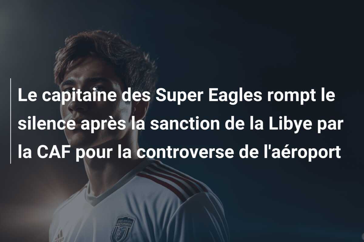 Le capitaine des Super Eagles rompt le silence après la sanction de la Libye par la CAF pour la controverse de l'aéroport