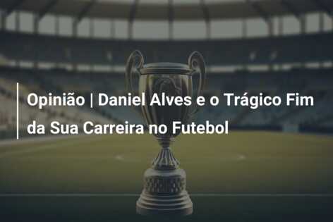 Opinião | Daniel Alves e o Trágico Fim da Sua Carreira no Futebol