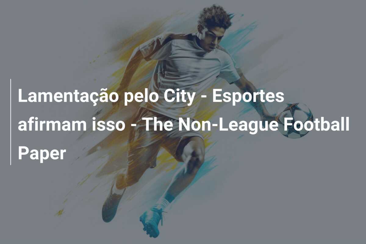 Lamentação pelo City - Esportes afirmam isso - The Non-League Football Paper