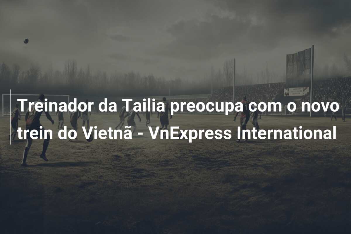 Treinador da Tailia preocupa com o novo trein do Vietnã – VnExpress International