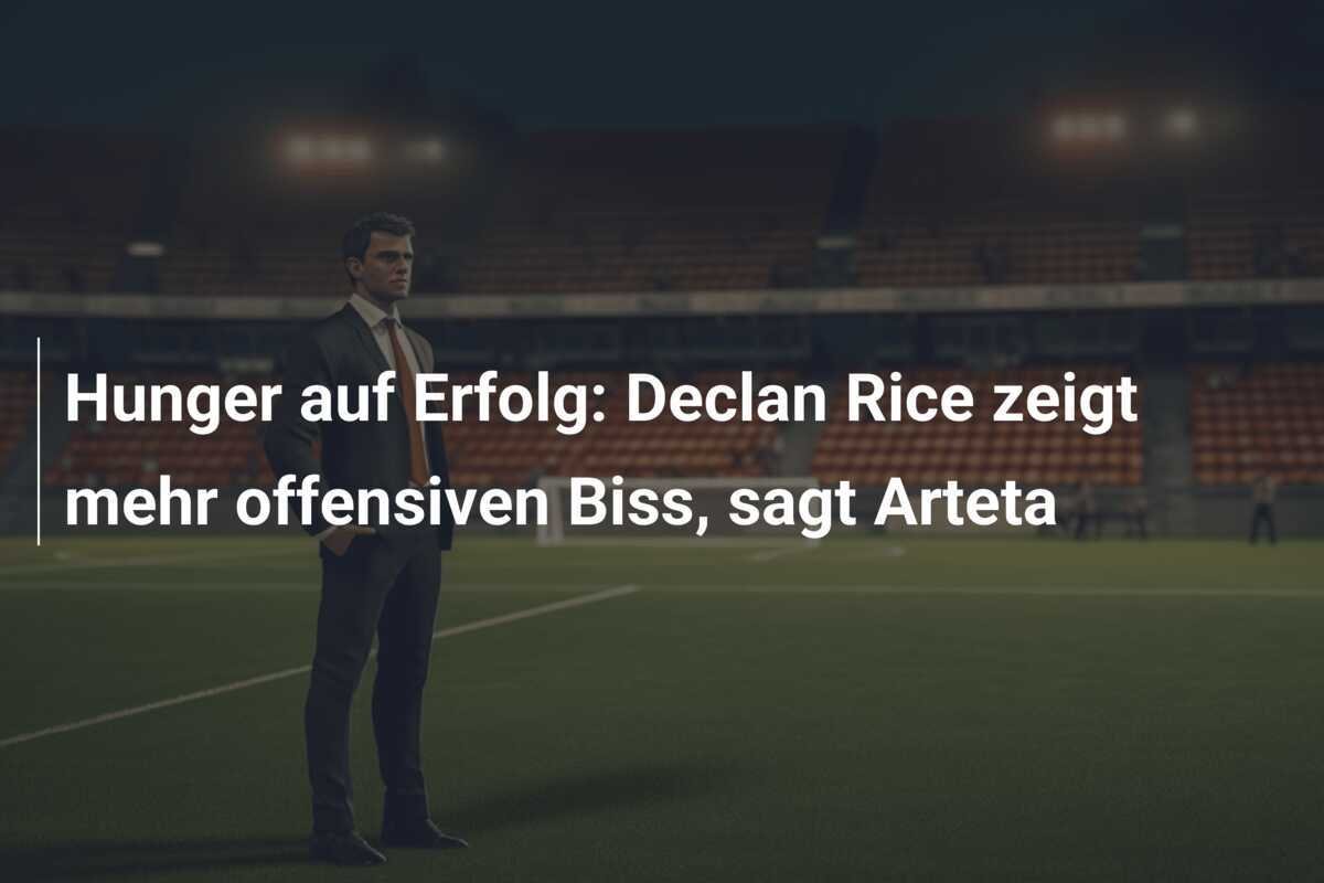 Hunger auf Erfolg: Declan Rice zeigt mehr offensiven Biss, sagt Arteta
