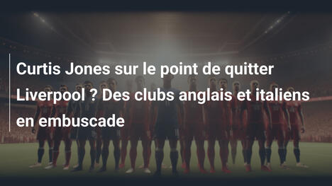 Curtis Jones sur le point de quitter Liverpool ? Des clubs anglais et italiens en embuscade