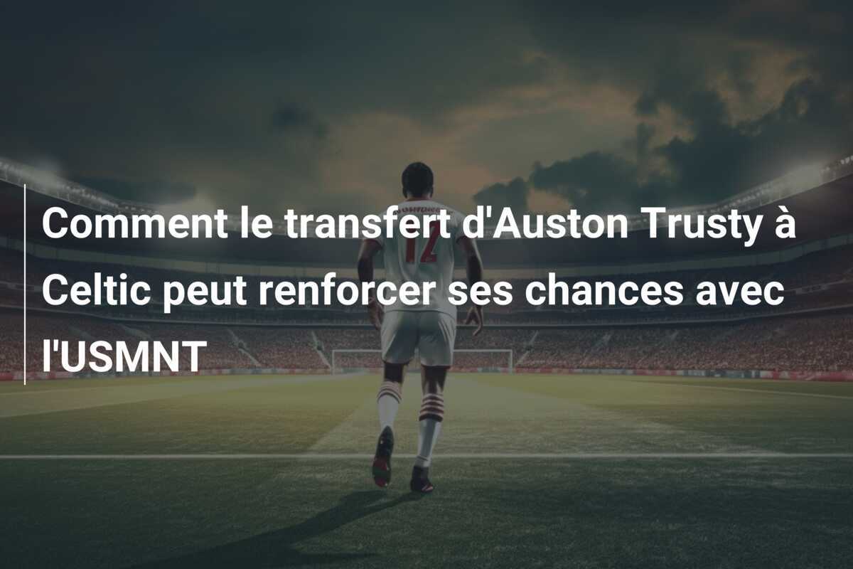 Comment le transfert d’Auston Trusty à Celtic peut renforcer ses chances avec l’USMNT