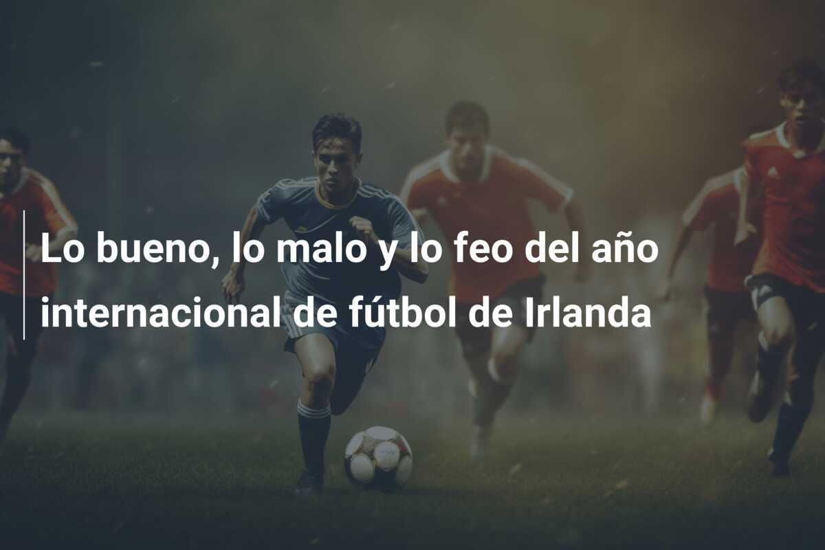 Lo bueno, lo malo y lo feo del año internacional de fútbol de Irlanda
