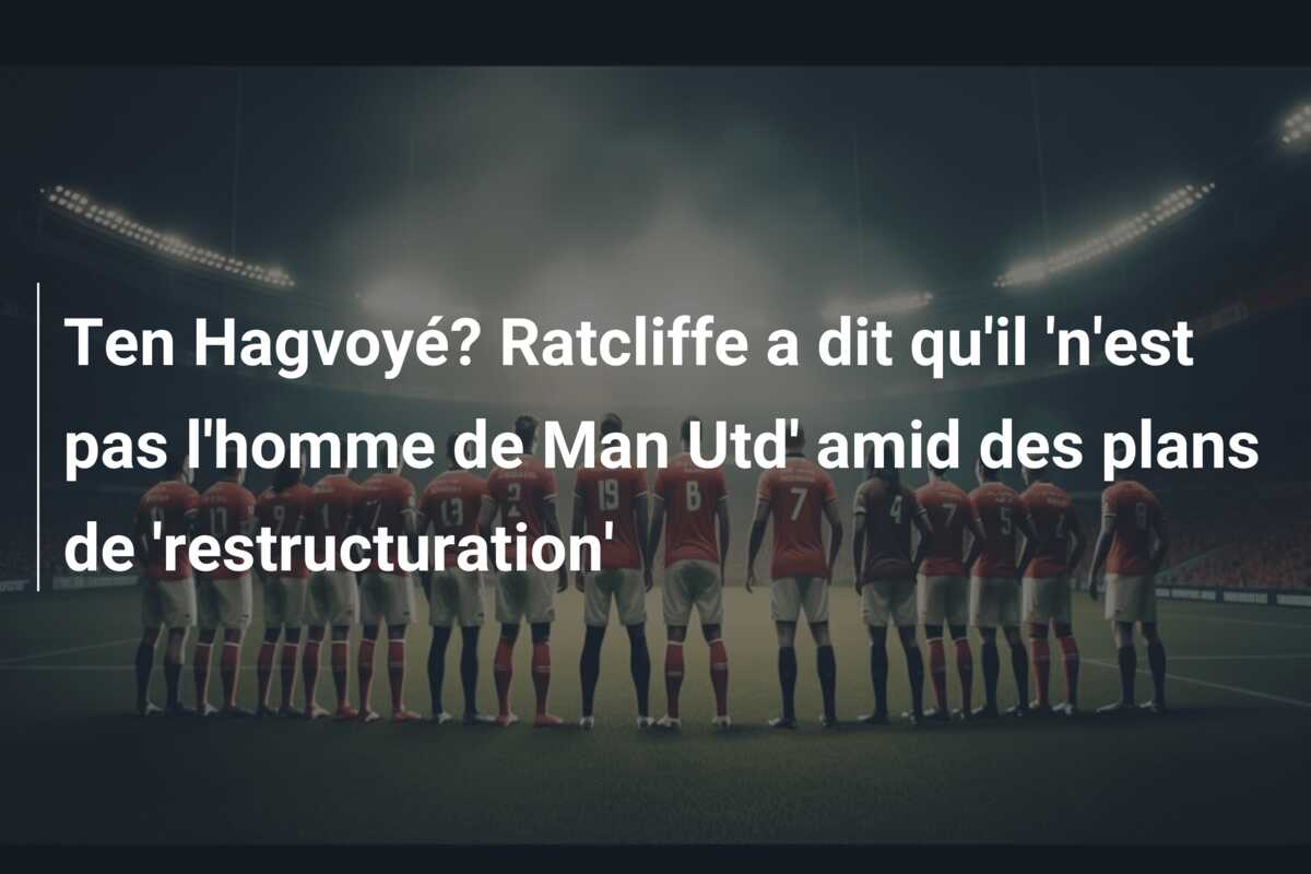 Ten Hagvoyé? Ratcliffe a dit qu’il ‘n’est pas l’homme de Man Utd’ amid des plans de ‘restructuration’