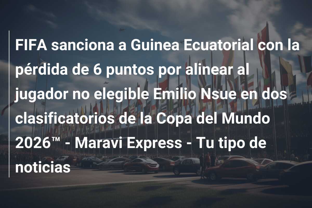 FIFA sanciona a Guinea Ecuatorial con la pérdida de 6 puntos por alinear al jugador no elegible Emilio Nsue en dos clasificatorios de la Copa del Mundo 2026™ – Maravi Express – Tu tipo de noticias
