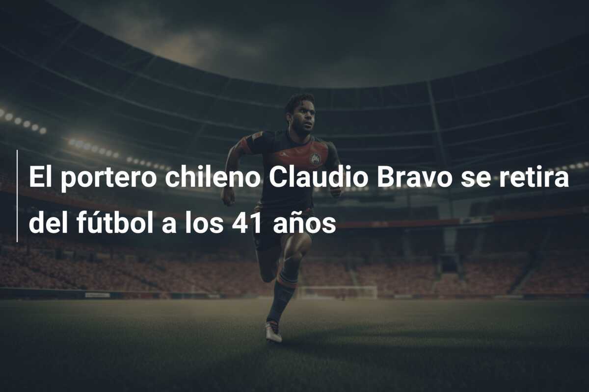 El portero chileno Claudio Bravo se retira del fútbol a los 41 años