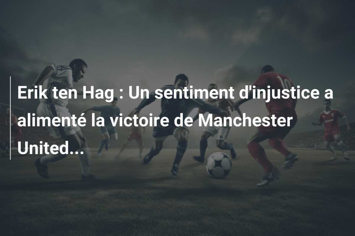 Erik ten Hag : Un sentiment d'injustice a alimenté la victoire de Manchester United...