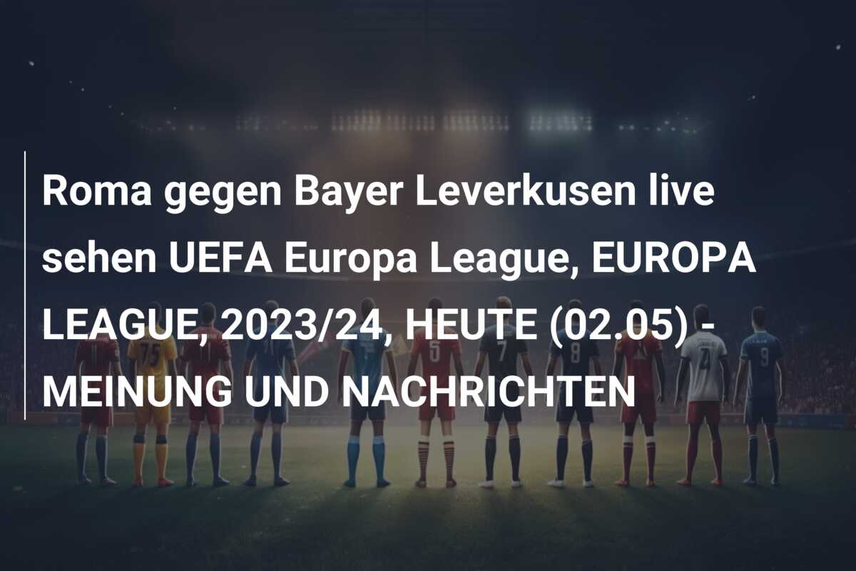 Roma gegen Bayer Leverkusen live sehen UEFA Europa League, EUROPA LEAGUE, 2023/24, HEUTE (02.05) – MEINUNG UND NACHRICHTEN