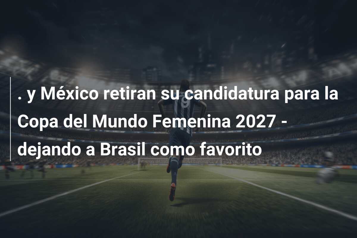 . y México retiran su candidatura para la Copa del Mundo Femenina 2027 – dejando a Brasil como favorito
