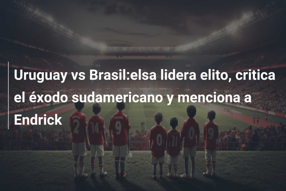 Uruguay vs Brasil:elsa lidera elito, critica el éxodo sudamericano y menciona a Endrick