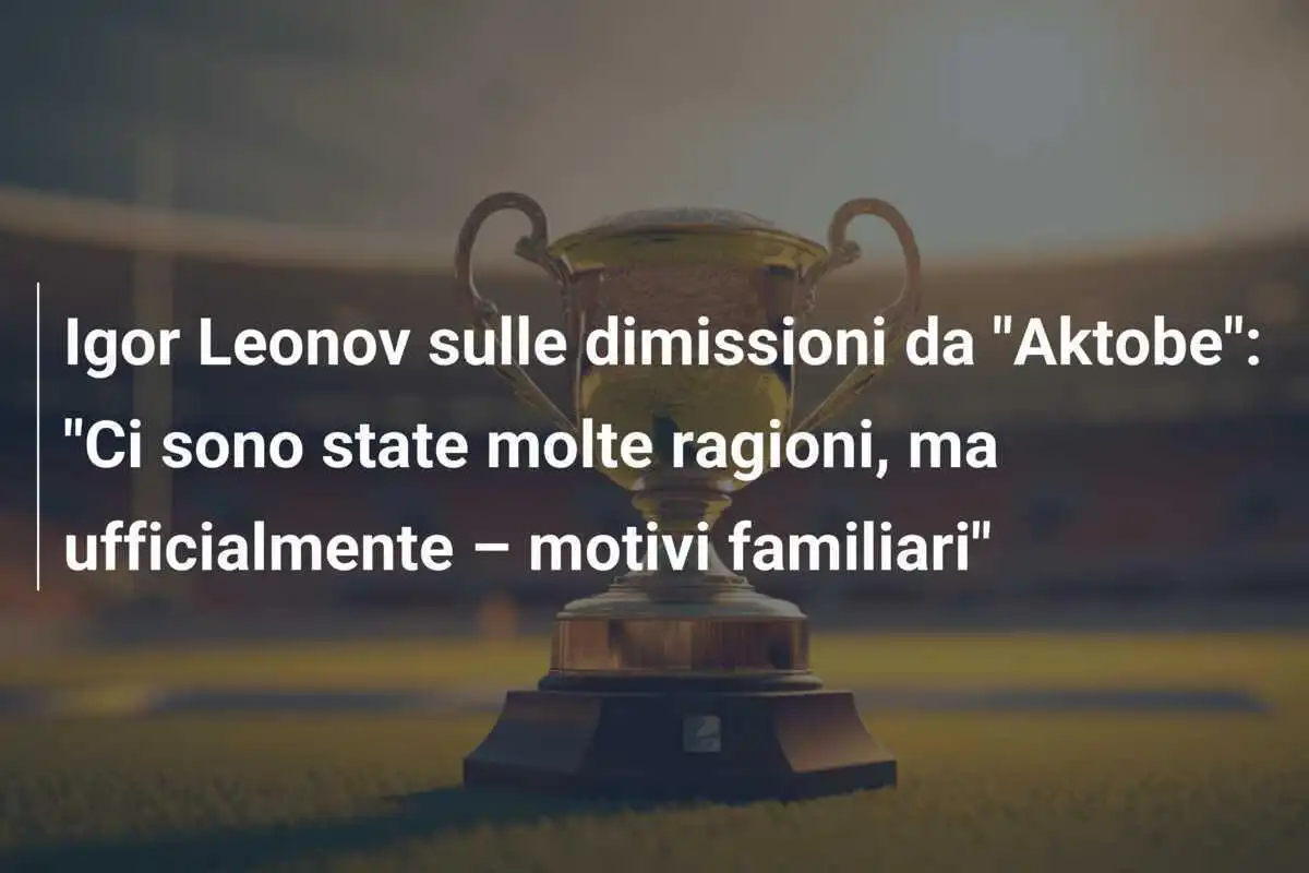 Igor Leonov sulle dimissioni da "Aktobe": "Ci sono state molte ragioni, ma ufficialmente – motivi familiari"