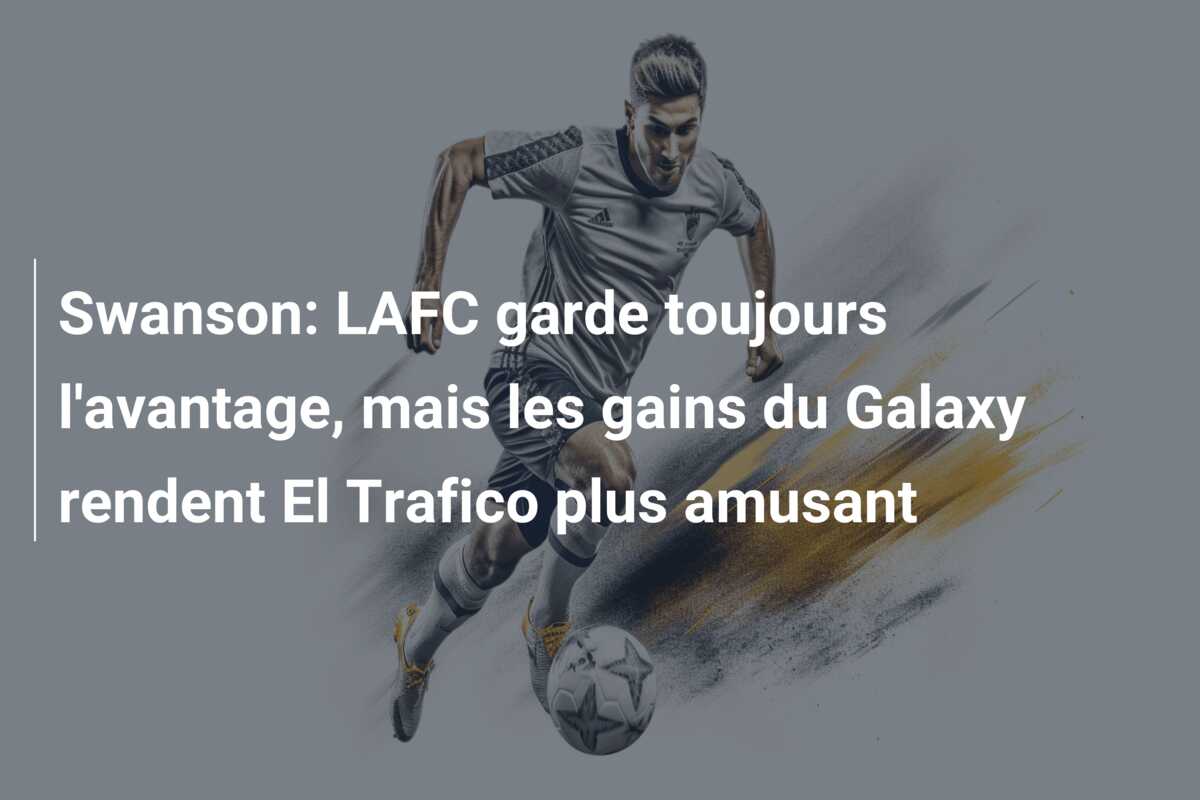 Swanson: LAFC garde toujours l’avantage, mais les gains du Galaxy rendent El Trafico plus amusant