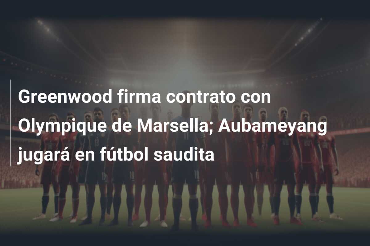 Greenwood firma contrato con Olympique de Marsella; Aubameyang jugará en fútbol saudita