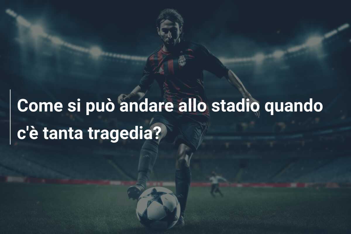 Come si può andare allo stadio quando c'è tanta tragedia?