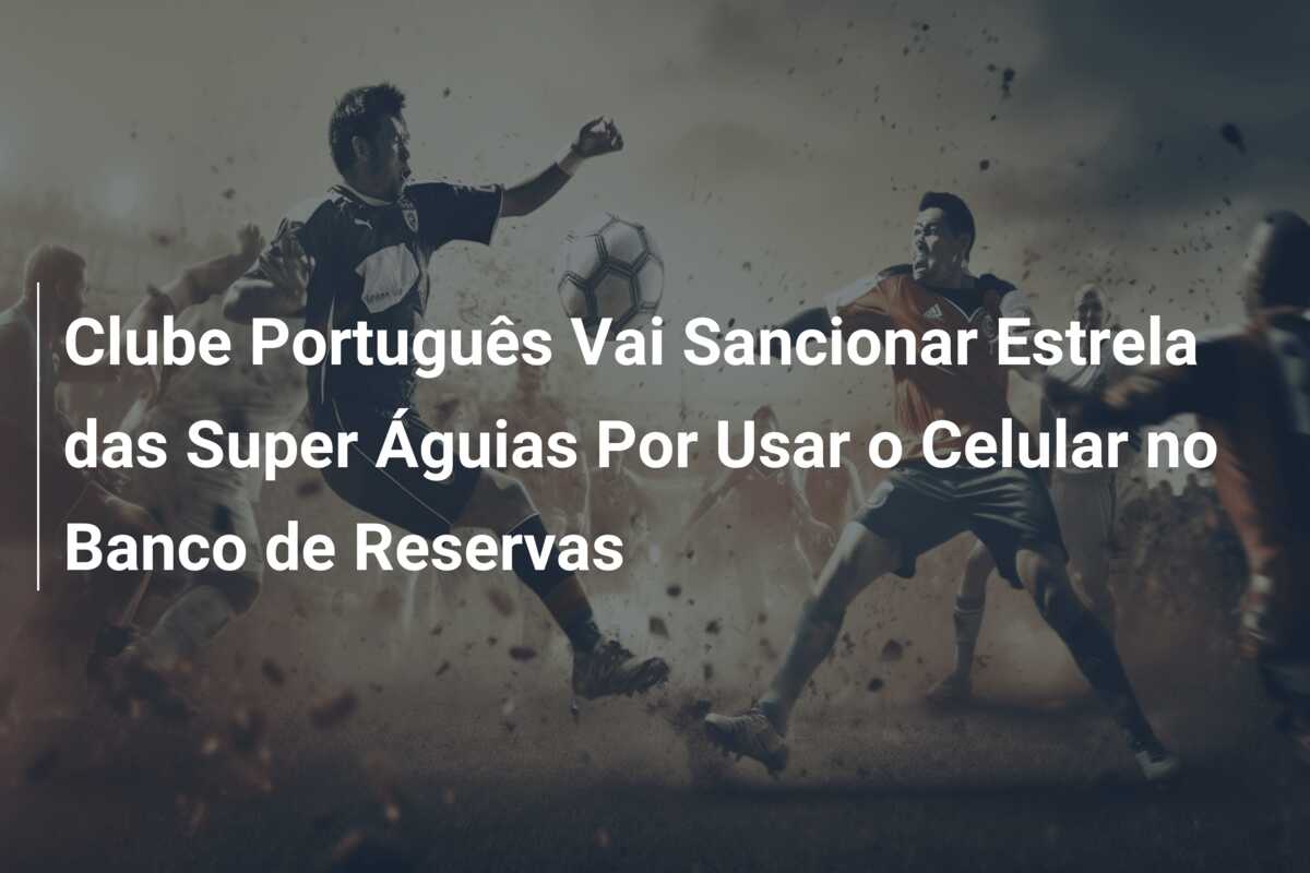 Clube Português Vai Sancionar Estrela das Super Águias Por Usar o Celular no Banco de Reservas