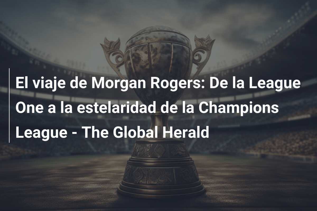 El viaje de Morgan Rogers: De la League One a la estelaridad de la Champions League - The Global Herald