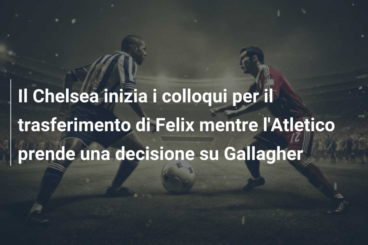 Il Chelsea inizia i colloqui per il trasferimento di Felix mentre l’Atletico prende una decisione su Gallagher