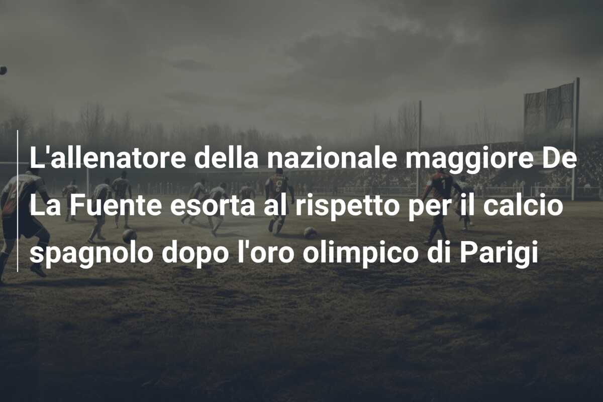 L’allenatore della nazionale maggiore De La Fuente esorta al rispetto per il calcio spagnolo dopo l’oro olimpico di Parigi