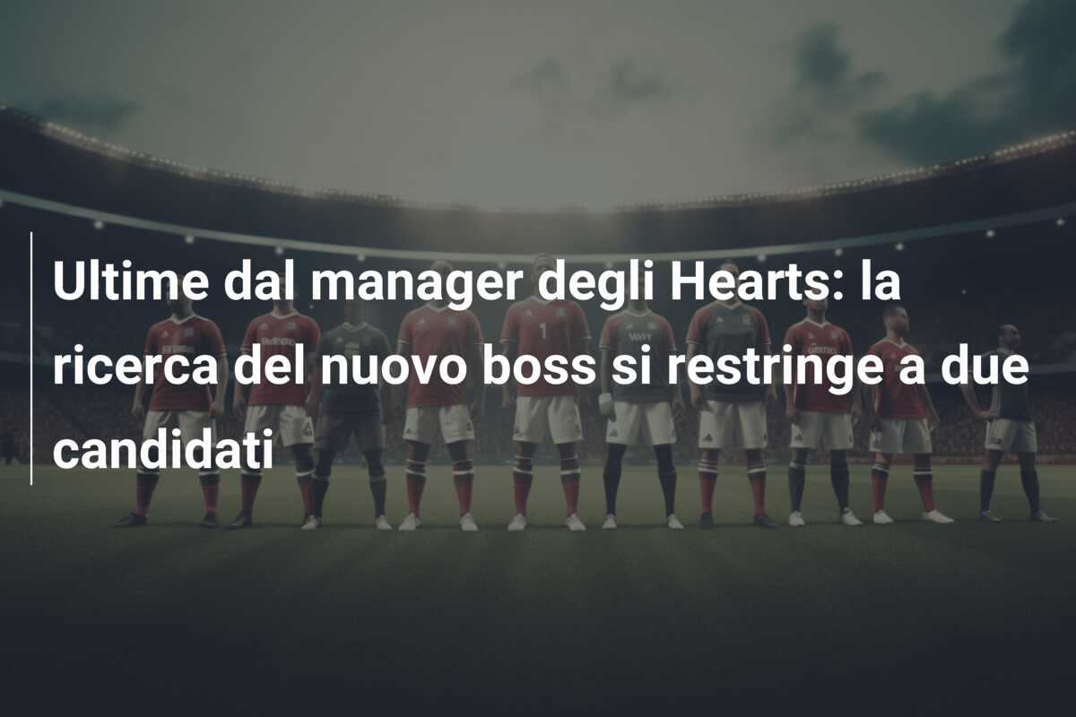 Ultime dal manager degli Hearts: la ricerca del nuovo boss si restringe a due candidati