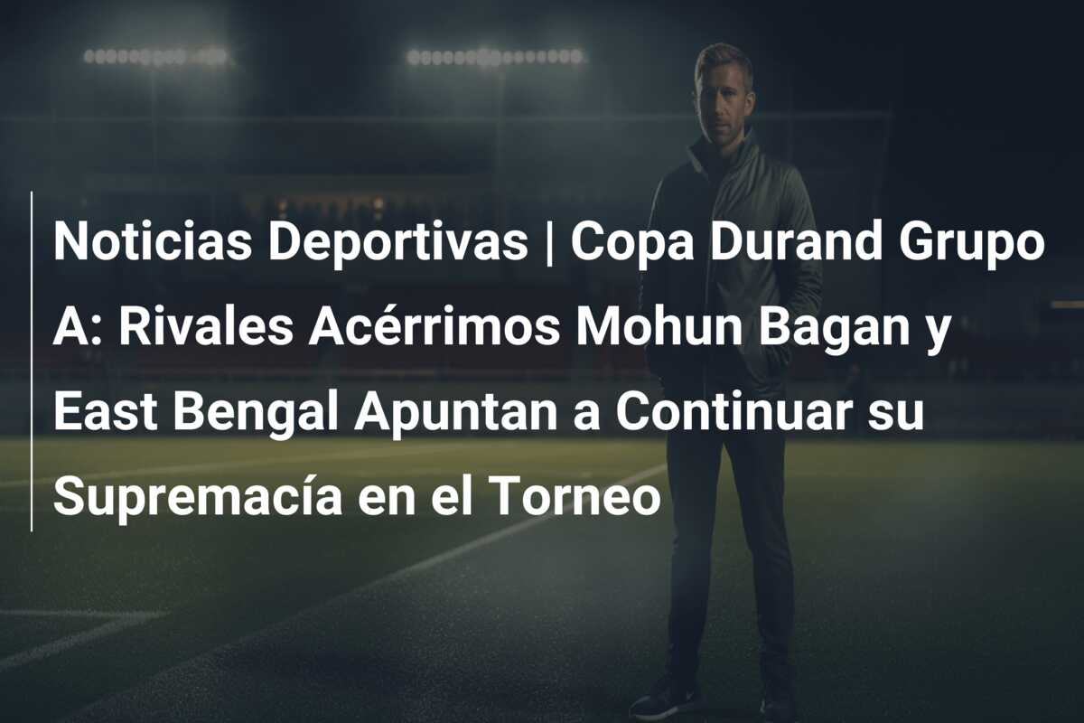 Noticias Deportivas | Copa Durand Grupo A: Rivales Acérrimos Mohun Bagan y East Bengal Apuntan a Continuar su Supremacía en el Torneo