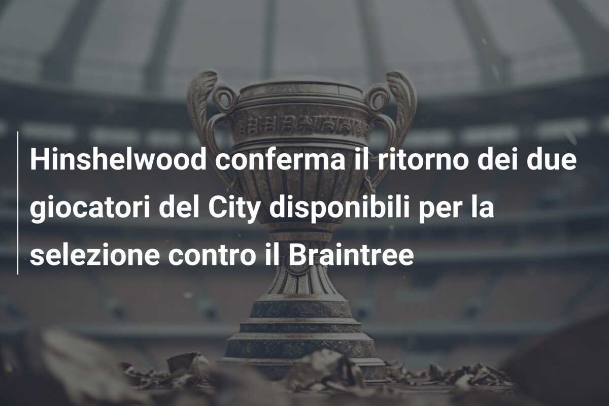 Hinshelwood conferma il ritorno dei due giocatori del City disponibili per la selezione contro il Braintree