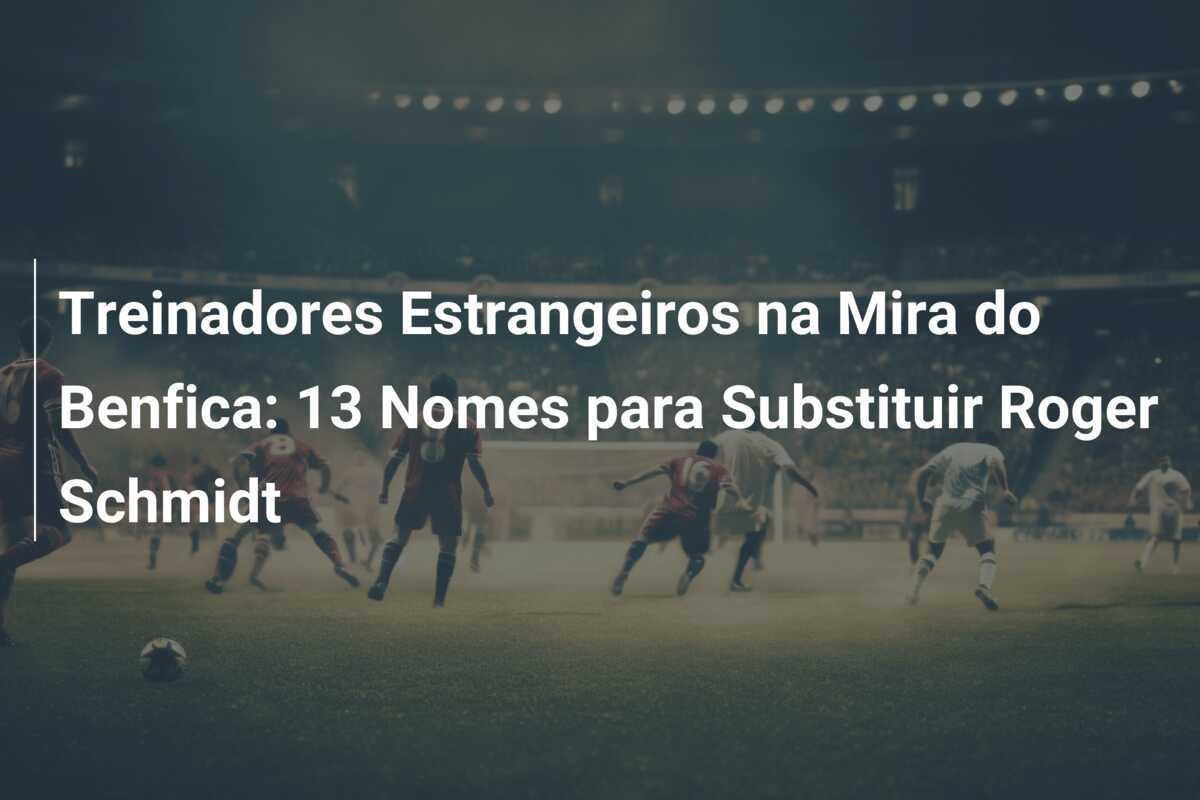 Treinadores Estrangeiros na Mira do Benfica: 13 Nomes para Substituir Roger Schmidt